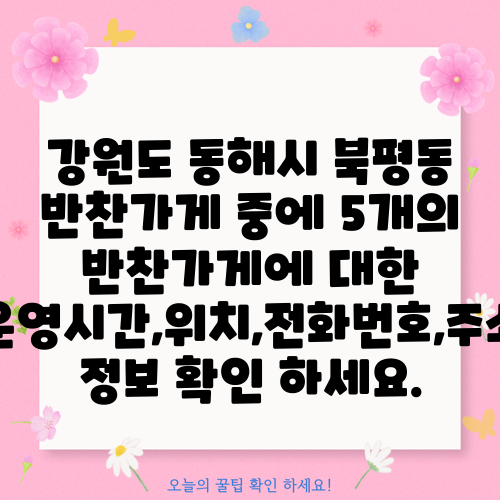 강원도 동해시 북평동 반찬가게 중에 5개의 반찬가게에 대한 운영시간,위치,전화번호,주소 정보 확인 하세요.