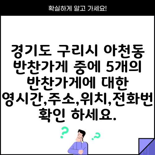 경기도 구리시 아천동 반찬가게 중에 5개의 반찬가게에 대한 운영시간,주소,위치,전화번호 확인 하세요.