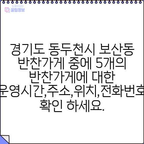 경기도 동두천시 보산동 반찬가게 중에 5개의 반찬가게에 대한 운영시간,주소,위치,전화번호 확인 하세요.