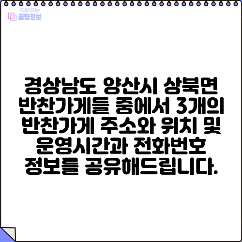 경상남도 양산시 상북면 반찬가게들 중에서 3개의 반찬가게 주소와 위치 및 운영시간과 전화번호 정보를 공유해드립니다.
