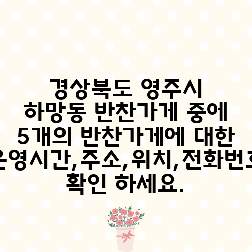 경상북도 영주시 하망동 반찬가게 중에 5개의 반찬가게에 대한 운영시간,주소,위치,전화번호 확인 하세요.