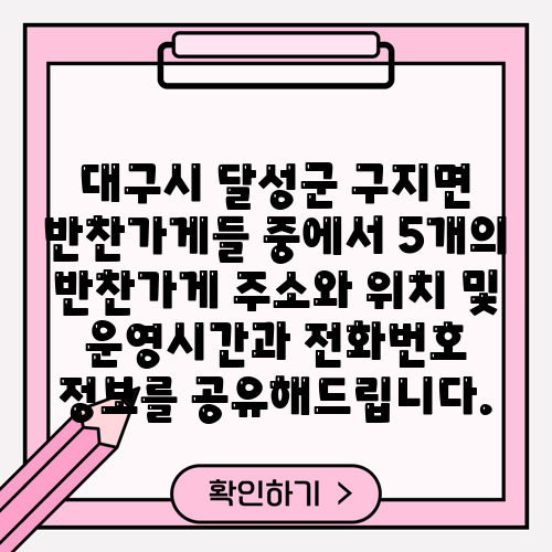 대구시 달성군 구지면 반찬가게들 중에서 5개의 반찬가게 주소와 위치 및 운영시간과 전화번호 정보를 공유해드립니다.