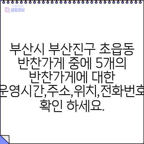 부산시 부산진구 초읍동 반찬가게 중에 5개의 반찬가게에 대한 운영시간,주소,위치,전화번호 확인 하세요.