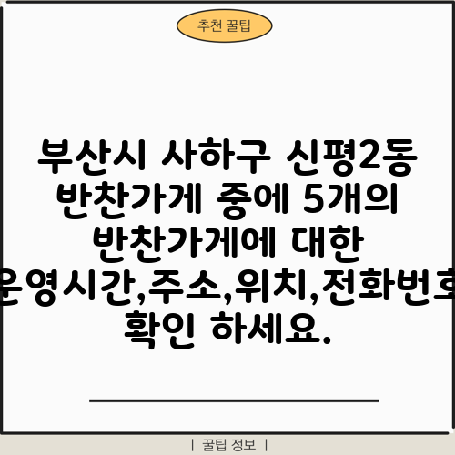 부산시 사하구 신평2동 반찬가게 중에 5개의 반찬가게에 대한 운영시간,주소,위치,전화번호 확인 하세요.