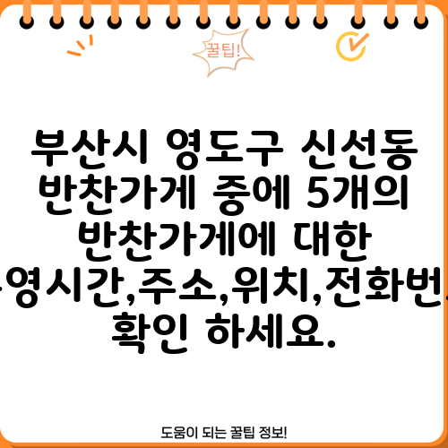 부산시 영도구 신선동 반찬가게 중에 5개의 반찬가게에 대한 운영시간,주소,위치,전화번호 확인 하세요.