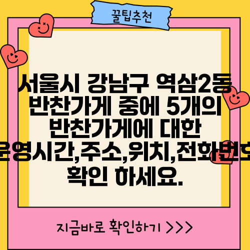 서울시 강남구 역삼2동 반찬가게 중에 5개의 반찬가게에 대한 운영시간,주소,위치,전화번호 확인 하세요.