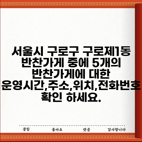 서울시 구로구 구로제1동 반찬가게 중에 5개의 반찬가게에 대한 운영시간,주소,위치,전화번호 확인 하세요.