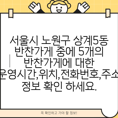 서울시 노원구 상계5동 반찬가게 중에 5개의 반찬가게에 대한 운영시간,위치,전화번호,주소 정보 확인 하세요.