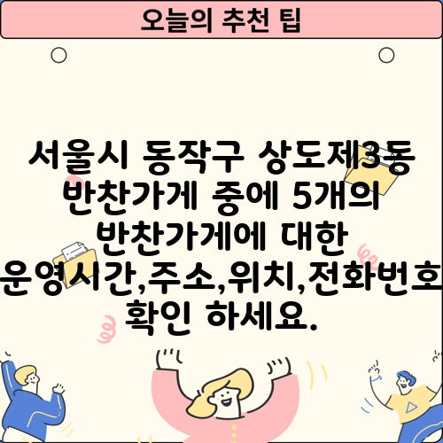 서울시 동작구 상도제3동 반찬가게 중에 5개의 반찬가게에 대한 운영시간,주소,위치,전화번호 확인 하세요.