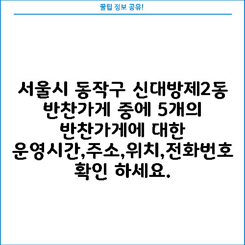서울시 동작구 신대방제2동 반찬가게 중에 5개의 반찬가게에 대한 운영시간,주소,위치,전화번호 확인 하세요.