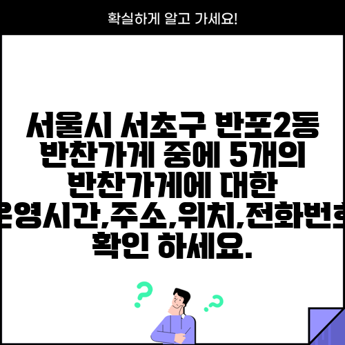 서울시 서초구 반포2동 반찬가게 중에 5개의 반찬가게에 대한 운영시간,주소,위치,전화번호 확인 하세요.