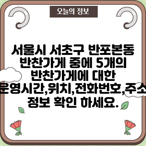 서울시 서초구 반포본동 반찬가게 중에 5개의 반찬가게에 대한 운영시간,위치,전화번호,주소 정보 확인 하세요.