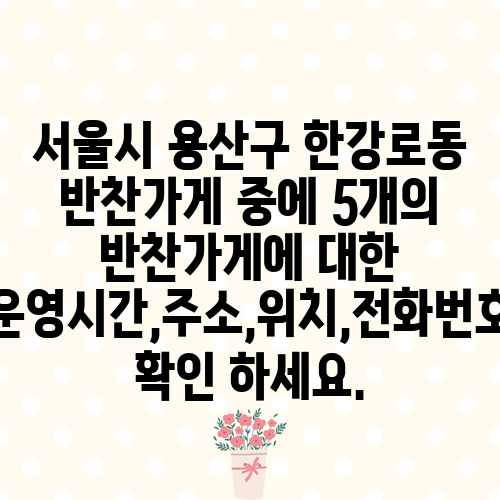 서울시 용산구 한강로동 반찬가게 중에 5개의 반찬가게에 대한 운영시간,주소,위치,전화번호 확인 하세요.