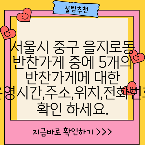서울시 중구 을지로동 반찬가게 중에 5개의 반찬가게에 대한 운영시간,주소,위치,전화번호 확인 하세요.