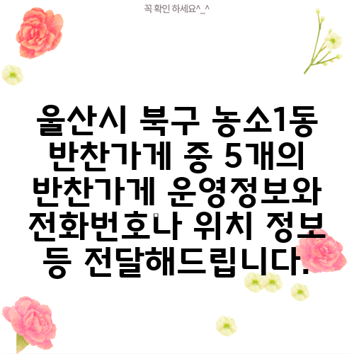 울산시 북구 농소1동 반찬가게 중 5개의 반찬가게 운영정보와 전화번호나 위치 정보 등 전달해드립니다.
