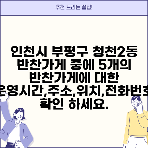 인천시 부평구 청천2동 반찬가게 중에 5개의 반찬가게에 대한 운영시간,주소,위치,전화번호 확인 하세요.