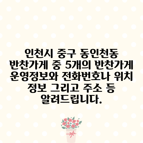 인천시 중구 동인천동 반찬가게 중 5개의 반찬가게 운영정보와 전화번호나 위치 정보 그리고 주소 등 알려드립니다.