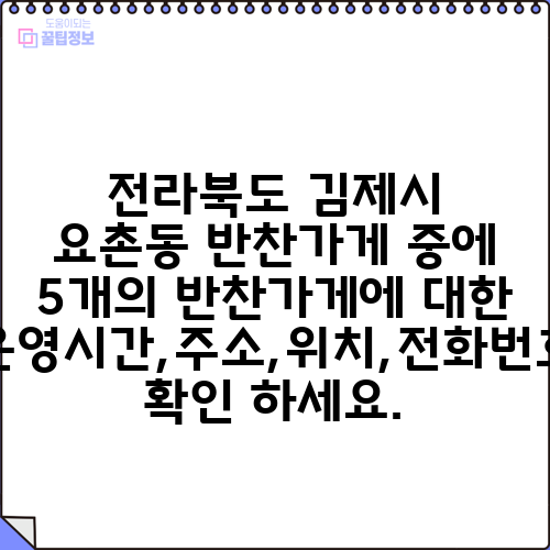 전라북도 김제시 요촌동 반찬가게 중에 5개의 반찬가게에 대한 운영시간,주소,위치,전화번호 확인 하세요.