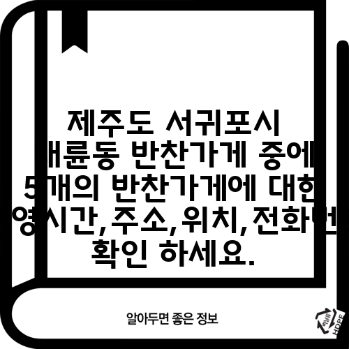 제주도 서귀포시 대륜동 반찬가게 중에 5개의 반찬가게에 대한 운영시간,주소,위치,전화번호 확인 하세요.