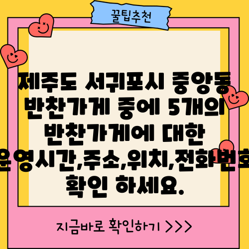 제주도 서귀포시 중앙동 반찬가게 중에 5개의 반찬가게에 대한 운영시간,주소,위치,전화번호 확인 하세요.